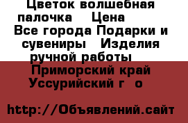  Цветок-волшебная палочка. › Цена ­ 500 - Все города Подарки и сувениры » Изделия ручной работы   . Приморский край,Уссурийский г. о. 